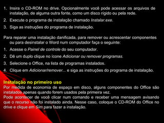 1. Insira o CD-ROM no drive. Opcionalmente você pode acessar os arquivos de
   instalação, de alguma outra fonte, como um disco rígido ou pela rede.
2. Execute o programa de instalação chamado Instalar.exe.
3. Siga as instruções do programa de instalação.

Para reparar uma instalação danificada, para remover ou acrescentar componentes
   ou para desinstalar o Word num computador faça o seguinte:
1. Acesse o Painel de controle do seu computador.
2. Dê um duplo clique no ícone Adicionar ou remover programas.
3. Selecione o Office, na lista de programas instalados.
4. Clique em Adicionar/remover... e siga as instruções do programa de instalação.

Instalação no primeiro uso
Por medida de economia de espaço em disco, alguns componentes do Office são
instalados apenas quando forem usados pela primeira vez.
Pode acontecer de você clicar num comando e receber uma mensagem avisando
que o recurso não foi instalado ainda. Nesse caso, coloque o CD-ROM do Office no
drive e clique em Sim para fazer a instalação.

                                                              114
 