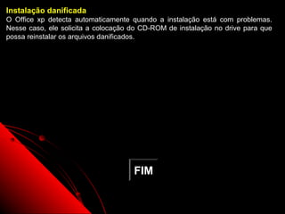 Instalação danificada
O Office xp detecta automaticamente quando a instalação está com problemas.
Nesse caso, ele solicita a colocação do CD-ROM de instalação no drive para que
possa reinstalar os arquivos danificados.




                                     FIM

                                                          115
 