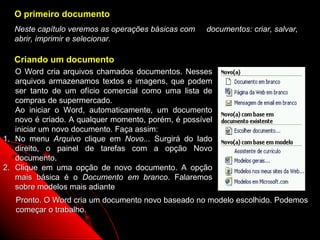 O primeiro documento
  Neste capítulo veremos as operações básicas com    documentos: criar, salvar,
  abrir, imprimir e selecionar.

  Criando um documento
   O Word cria arquivos chamados documentos. Nesses
   arquivos armazenamos textos e imagens, que podem
   ser tanto de um ofício comercial como uma lista de
   compras de supermercado.
   Ao iniciar o Word, automaticamente, um documento
   novo é criado. A qualquer momento, porém, é possível
   iniciar um novo documento. Faça assim:
1. No menu Arquivo clique em Novo... Surgirá do lado
   direito, o painel de tarefas com a opção Novo
   documento.
2. Clique em uma opção de novo documento. A opção
   mais básica é o Documento em branco. Falaremos
   sobre modelos mais adiante
   Pronto. O Word cria um documento novo baseado no modelo escolhido. Podemos
   começar o trabalho.

                                                            13
 