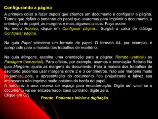 Configurando a página
A primeira coisa a fazer depois que criamos um documento é configurar a página.
Temos que definir o tamanho do papel que usaremos para imprimir o documento, a
orientação do papel, as margens e mais algumas coisas. Faça assim:
No menu Arquivo, clique em Configurar página... Surgirá a caixa de diálogo
Configurar página.

Na guia Papel selecione um formato de papel. O formato A4, por exemplo, é
apropriado para a maioria dos trabalhos de escritório.

Na guia Margens, escolha uma orientação para a página: Retrato (vertical) ou
Paisagem (horizontal). Para ofícios, por exemplo, usamos a orientação Retrato Na
guia Margens, ajuste as margens do documento. Para a maioria dos trabalhos de
escritório podemos usar margens entre 2 e 3 centímetros. Não use margens muito
pequenas, pois, a apresentação do documento fica prejudicada e talvez sua
impressora não imprima muito próximo da borda do papel.
A medianiz é uma reserva de espaço para encadernação. Digite um valor se o
documento vai ser encadernado, caso contrário, digite zero.
Clique em OK.
                    Pronto. Podemos iniciar a digitação.


                                                           14
 