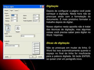 Digitação
Depois de configurar a página você pode
começar a digitação. Nesta hora não se
preocupe ainda com a formatação do
documento. É mais produtivo formatar o
trabalho depois de digitar.
Nosso objetivo nesta apostila não é tratar
das técnicas de digitação, mas algumas
coisas você precisa saber para digitar no
Word. Vejamos:


Dicas de digitação
Não se preocupe em mudar de linha. O
Word faz isso automaticamente quando o
espaço no final da linha for insuficiente
para a palavra digitada. Só tecle ENTER,
se quiser criar um parágrafo novo.

                    15
 
