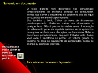 Salvando um documento
                  O texto digitado num documento fica armazenado
                  temporariamente na memória principal do computador.
                  Temos que salvar o documento se quisermos que ele fique
                  armazenado em memória permanente.
                  Use também o botão Salvar da barra de ferramentas
                  padrãoImportante: Podemos salvar um documento a
                  qualquer hora. Não é preciso terminá-lo antes. A operação
                  de salvamento pode ser repetida quantas vezes quisermos
                  para gravar acréscimos e alterações no documento. Salve o
                  documento periodicamente, enquanto trabalha nele. Assim
                  você evita o transtorno de perder um volume grande de
                  trabalho no caso de travamento do computador, queda de
                  energia ou operação indevida.
Use também o
botão Salvar da
barra de
ferramentas
padrão
                  Para salvar um documento faça assim:

                                                       17
 