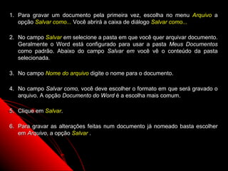 1. Para gravar um documento pela primeira vez, escolha no menu Arquivo a
   opção Salvar como... Você abrirá a caixa de diálogo Salvar como...

2. No campo Salvar em selecione a pasta em que você quer arquivar documento.
   Geralmente o Word está configurado para usar a pasta Meus Documentos
   como padrão. Abaixo do campo Salvar em você vê o conteúdo da pasta
   selecionada.

3. No campo Nome do arquivo digite o nome para o documento.

4. No campo Salvar como, você deve escolher o formato em que será gravado o
   arquivo. A opção Documento do Word é a escolha mais comum.

5. Clique em Salvar.

6. Para gravar as alterações feitas num documento já nomeado basta escolher
   em Arquivo, a opção Salvar .



                                                        18
 