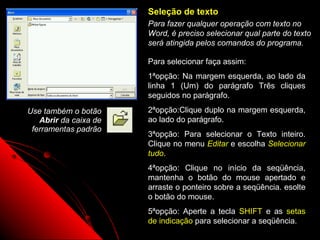 Seleção de texto
                       Para fazer qualquer operação com texto no
                       Word, é preciso selecionar qual parte do texto
                       será atingida pelos comandos do programa.

                       Para selecionar faça assim:
                       1ªopção: Na margem esquerda, ao lado da
                       linha 1 (Um) do parágrafo Três cliques
                       seguidos no parágrafo.
Use também o botão     2ªopção:Clique duplo na margem esquerda,
   Abrir da caixa de   ao lado do parágrafo.
 ferramentas padrão
                       3ªopção: Para selecionar o Texto inteiro.
                       Clique no menu Editar e escolha Selecionar
                       tudo.
                       4ªopção: Clique no início da seqüência,
                       mantenha o botão do mouse apertado e
                       arraste o ponteiro sobre a seqüência. esolte
                       o botão do mouse.
                       5ªopção: Aperte a tecla SHIFT e as setas
                       de indicação para selecionar a seqüência.
                                              19
 