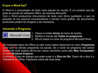 O que o Word faz?
O Word é o processador de texto mais popular do mundo. É um produto que faz
parte do pacote de softwares Office, da empresa Microsoft.
Com o Word produzimos documentos de texto com ótima qualidade, o que no
passado só era possível encomendando o serviço numa gráfica. Os documentos
produzidos podem ter imagens e ser impressos.

Iniciando o Programa
                        1.   Clique no botão Iniciar da barra de tarefas.
                        2.   Deslize o mouse até Todos os programas.
                        3.   Dê um clique no ícone do programa Microsoft Word.

Na instalação típica do Office xp este ícone estará disponível no menu Programas
junto com os demais programas do pacote. Se o ícone do programa não estiver
disponível você poderá abri-lo por outros caminhos como pelo Meu Computador
ou pelo Windows Explorer.
A primeira Caixa de diálogo que pode surgir é a Dica do Dia. Quem dá a dica é o
Assistente do Office. Falaremos sobre ele mais tarde


                                                            2
 