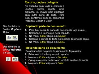 Recorte, cópia e colagem
                  No trabalho com texto é comum o
                  usuário    querer    repetir uma
                  digitação, ou mover uma digitação
                  para outra parte do texto. Para
                  isso, contamos com os comandos
                  Recortar, Copiar e Colar.

Use também os     Copiando parte do documento
botões Copiar e   1.   Para tirar cópia de parte do documento faça assim:
Colar             2.   Selecione o trecho que será copiado.
                  3.   No menu Editar clique em Copiar.
                  4.   Coloque o cursor de texto no local de destino da cópia.
                  5.   No menu Editar clique em Colar.
Use também os     Movendo parte do documento
botões Recortar
                   Para tirar cópia de parte do documento faça assim:
e Colar
                  1. Selecione o trecho que será copiado.
                  2. No menu Editar clique em Recortar.
                  3. Coloque o cursor de texto no local de destino da cópia.
                  4. No menu Editar clique em Colar.

                                                              20
 