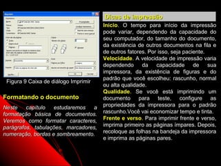 Dicas de impressão
                                      Início. O tempo para início da impressão
                                      pode variar, dependendo da capacidade do
                                      seu computador, do tamanho do documento,
                                      da existência de outros documentos na fila e
                                      de outros fatores. Por isso, seja paciente.
                                      Velocidade. A velocidade de impressão varia
                                      dependendo      da    capacidade      de    sua
                                      impressora, da existência de figuras e do
                                      padrão que você escolheu: rascunho, normal
 Figura 9 Caixa de diálogo Imprimir
                                      ou alta qualidade.
                                      Qualidade. Se você está imprimindo um
Formatando o documento                documento para teste, configure as
Neste    capítulo  estudaremos   a    propriedades da impressora para o padrão
formatação básica de documentos.      rascunho.Você vai economizar tempo e tinta.
Veremos como formatar caracteres,     Frente e verso. Para imprimir frente e verso,
parágrafos, tabulações, marcadores,   imprima primeiro as páginas ímpares. Depois,
numeração, bordas e sombreamento.     recoloque as folhas na bandeja da impressora
                                      e imprima as páginas pares.


                                                             22
 