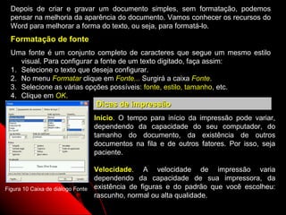Depois de criar e gravar um documento simples, sem formatação, podemos
  pensar na melhoria da aparência do documento. Vamos conhecer os recursos do
  Word para melhorar a forma do texto, ou seja, para formatá-lo.
  Formatação de fonte
  Uma fonte é um conjunto completo de caracteres que segue um mesmo estilo
     visual. Para configurar a fonte de um texto digitado, faça assim:
  1. Selecione o texto que deseja configurar.
  2. No menu Formatar clique em Fonte... Surgirá a caixa Fonte.
  3. Selecione as várias opções possíveis: fonte, estilo, tamanho, etc.
  4. Clique em OK.
                                   Dicas de impressão
                                   Início. O tempo para início da impressão pode variar,
                                   dependendo da capacidade do seu computador, do
                                   tamanho do documento, da existência de outros
                                   documentos na fila e de outros fatores. Por isso, seja
                                   paciente.

                                   Velocidade. A velocidade de impressão varia
                                   dependendo da capacidade de sua impressora, da
Figura 10 Caixa de diálogo Fonte   existência de figuras e do padrão que você escolheu:
                                   rascunho, normal ou alta qualidade.
                                                                       23
 