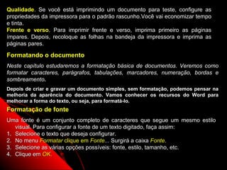 Qualidade. Se você está imprimindo um documento para teste, configure as
propriedades da impressora para o padrão rascunho.Você vai economizar tempo
e tinta.
Frente e verso. Para imprimir frente e verso, imprima primeiro as páginas
ímpares. Depois, recoloque as folhas na bandeja da impressora e imprima as
páginas pares.

Formatando o documento
Neste capítulo estudaremos a formatação básica de documentos. Veremos como
formatar caracteres, parágrafos, tabulações, marcadores, numeração, bordas e
sombreamento.
Depois de criar e gravar um documento simples, sem formatação, podemos pensar na
melhoria da aparência do documento. Vamos conhecer os recursos do Word para
melhorar a forma do texto, ou seja, para formatá-lo.
Formatação de fonte
Uma fonte é um conjunto completo de caracteres que segue um mesmo estilo
   visual. Para configurar a fonte de um texto digitado, faça assim:
1. Selecione o texto que deseja configurar.
2. No menu Formatar clique em Fonte... Surgirá a caixa Fonte.
3. Selecione as várias opções possíveis: fonte, estilo, tamanho, etc.
4. Clique em OK.
                                                                24
 