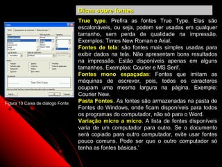 Dicas sobre fontes
                                   True type. Prefira as fontes True Type. Elas são
                                   escalonáveis, ou seja, podem ser usadas em qualquer
                                   tamanho, sem perda de qualidade na impressão.
                                   Exemplos: Times New Roman e Arial.
                                   Fontes de tela: são fontes mais simples usadas para
                                   exibir dados na tela. Não apresentam bons resultados
                                   na impressão. Estão disponíveis apenas em alguns
                                   tamanhos. Exemplos: Courier e MS Serif.
                                   Fontes mono espaçadas: Fontes que imitam as
                                   máquinas de escrever, pois, todos os caracteres
                                   ocupam uma mesma largura na página. Exemplo:
                                   Courier New.
Figura 10 Caixa de diálogo Fonte   Pasta Fontes. As fontes são armazenadas na pasta de
                                   Fontes do Windows, onde ficam disponíveis para todos
                                   os programas do computador, não só para o Word.
                                   Variação micro a micro. A lista de fontes disponíveis
                                   varia de um computador para outro. Se o documento
                                   será copiado para outro computador, evite usar fontes
                                   pouco comuns. Pode ser que o outro computador só
                                   tenha as fontes básicas.’
                                                                  25
 