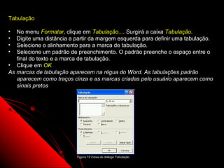 Tabulação

•  No menu Formatar, clique em Tabulação.... Surgirá a caixa Tabulação.
•  Digite uma distância a partir da margem esquerda para definir uma tabulação.
•  Selecione o alinhamento para a marca de tabulação.
•  Selecione um padrão de preenchimento. O padrão preenche o espaço entre o
   final do texto e a marca de tabulação.
• Clique em OK
As marcas de tabulação aparecem na régua do Word. As tabulações padrão
   aparecem como traços cinza e as marcas criadas pelo usuário aparecem como
   sinais pretos




                          Figura 12 Caixa de diálogo Tabulação
                                                                 27
 