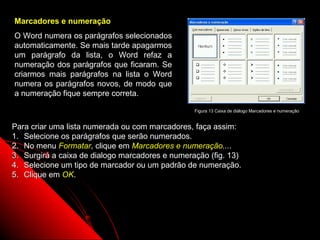 Marcadores e numeração
O Word numera os parágrafos selecionados
automaticamente. Se mais tarde apagarmos
um parágrafo da lista, o Word refaz a
numeração dos parágrafos que ficaram. Se
criarmos mais parágrafos na lista o Word
numera os parágrafos novos, de modo que
a numeração fique sempre correta.

                                                 Figura 13 Caixa de diálogo Marcadores e numeração


Para criar uma lista numerada ou com marcadores, faça assim:
1. Selecione os parágrafos que serão numerados.
2. No menu Formatar, clique em Marcadores e numeração....
3. Surgirá a caixa de dialogo marcadores e numeração (fig. 13)
4. Selecione um tipo de marcador ou um padrão de numeração.
5. Clique em OK.




                                                                  28
 