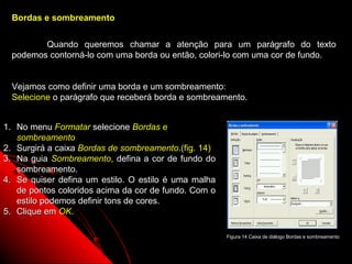 Bordas e sombreamento


        Quando queremos chamar a atenção para um parágrafo do texto
 podemos contorná-lo com uma borda ou então, colori-lo com uma cor de fundo.


 Vejamos como definir uma borda e um sombreamento:
 Selecione o parágrafo que receberá borda e sombreamento.


1. No menu Formatar selecione Bordas e
   sombreamento
2. Surgirá a caixa Bordas de sombreamento.(fig. 14)
3. Na guia Sombreamento, defina a cor de fundo do
   sombreamento.
4. Se quiser defina um estilo. O estilo é uma malha
   de pontos coloridos acima da cor de fundo. Com o
   estilo podemos definir tons de cores.
5. Clique em OK.

                                                      Figura 14 Caixa de diálogo Bordas e sombreamento

                                                                  29
 