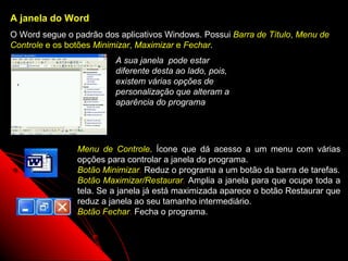 A janela do Word
O Word segue o padrão dos aplicativos Windows. Possui Barra de Título, Menu de
Controle e os botões Minimizar, Maximizar e Fechar.
                         A sua janela pode estar
                         diferente desta ao lado, pois,
                         existem várias opções de
                         personalização que alteram a
                         aparência do programa




                Menu de Controle. Ícone que dá acesso a um menu com várias
                opções para controlar a janela do programa.
                Botão Minimizar. Reduz o programa a um botão da barra de tarefas.
                Botão Maximizar/Restaurar. Amplia a janela para que ocupe toda a
                tela. Se a janela já está maximizada aparece o botão Restaurar que
                reduz a janela ao seu tamanho intermediário.
                Botão Fechar. Fecha o programa.


                                                           3
 