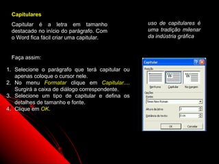 Capitulares
 Capitular é a letra em tamanho                  uso de capitulares é
 destacado no início do parágrafo. Com           uma tradição milenar
 o Word fica fácil criar uma capitular.          da indústria gráfica


 Faça assim:

1. Selecione o parágrafo que terá capitular ou
   apenas coloque o cursor nele.
2. No menu Formatar clique em Capitular....
   Surgirá a caixa de diálogo correspondente.
3. Selecione um tipo de capitular e defina os
   detalhes de tamanho e fonte.
4. Clique em OK.




                                                     30
 