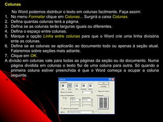 Colunas
    No Word podemos distribuir o texto em colunas facilmente. Faça assim:
1. No menu Formatar clique em Colunas... Surgirá a caixa Colunas.
2. Defina quantas colunas terá a página.
3. Defina se as colunas terão larguras iguais ou diferentes.
4. Defina o espaço entre colunas.
5. Marque a opção Linha entre colunas para que o Word crie uma linha divisória
   ente as colunas.
6. Defina se as colunas se aplicarão ao documento todo ou apenas à seção atual.
   Falaremos sobre seções mais adiante.
7. Clique em OK.
A divisão em colunas vale para todas as páginas da seção ou do documento. Numa
   página dividida em colunas o texto flui de uma coluna para outra. Só quando a
   primeira coluna estiver preenchida é que o Word começa a ocupar a coluna
   seguinte.




                                                          31
 