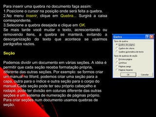 Para inserir uma quebra no documento faça assim:
1.Posicione o cursor na posição onde será feita a quebra.
2.No menu Inserir, clique em Quebra... Surgirá a caixa
correspondente.
3.Selecione a quebra desejada e clique em OK.
Se mais tarde você mudar o texto, acrescentando ou
removendo itens, a quebra se manterá, evitando a
desorganização do texto que acontece se usarmos
parágrafos vazios.

Seção

Podemos dividir um documento em várias seções. A idéia é
permitir que cada seção receba formatação própria,
diferente das outras seções. Por exemplo: se formos criar
um manual no Word, podemos criar uma seção para a
capa, outra para o índice e outra seção para o corpo do
manual.Cada seção pode ter seu próprio cabeçalho e
rodapé, pode ter divisão em colunas diferente das outras
seções e um sistema de numeração de páginas próprio.
Para criar seções num documento usamos quebras de
seção.
                                                            33
 