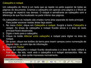Cabeçalho e rodapé
Um cabeçalho do Word é um texto que se repete na parte superior de todas as
páginas do documento. Criamos o cabeçalho em apenas uma página e o Word se
encarrega de repeti-lo nas demais. O rodapé é semelhante ao cabeçalho com a
diferença de que fica localizado na parte inferior das páginas.

Os cabeçalhos e os rodapés são criados numa área separada do texto principal.
   Para poder escrever nestas áreas faça assim:
1. No menu Exibir, clique em Cabeçalho e rodapé. Surgirá a barra Cabeçalho e
   rodapé. As áreas de cabeçalho e rodapé ficarão ativas e a área do texto
   principal ficará desativada.
2. Digite o texto para o cabeçalho.
3. Clique no botão Alternar entre cabeçalho e rodapé para digitar na área do
   rodapé.
4. Se quiser, clique nos botões da barra para inserir campos como numeração de
   página, data, ou outro tipo de informação.
5. Clique em Fechar
As áreas de cabeçalho e rodapé ficarão desativadas e a área do texto voltará a
   ficar ativa. Na tela, você verá o cabeçalho e o rodapé esmaecidos. Não se
   preocupe, pois, eles serão impressos normalmente.


                                                           34
 