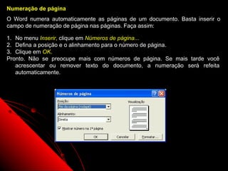 Numeração de página
O Word numera automaticamente as páginas de um documento. Basta inserir o
campo de numeração de página nas páginas. Faça assim:

1. No menu Inserir, clique em Números de página...
2. Defina a posição e o alinhamento para o número de página.
3. Clique em OK.
Pronto. Não se preocupe mais com números de página. Se mais tarde você
   acrescentar ou remover texto do documento, a numeração será refeita
   automaticamente.




                                                      35
 