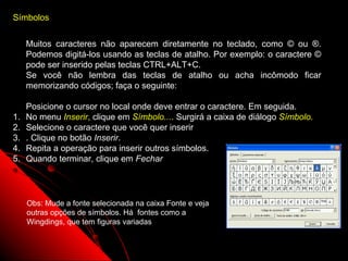 Símbolos


     Muitos caracteres não aparecem diretamente no teclado, como © ou ®.
     Podemos digitá-los usando as teclas de atalho. Por exemplo: o caractere ©
     pode ser inserido pelas teclas CTRL+ALT+C.
     Se você não lembra das teclas de atalho ou acha incômodo ficar
     memorizando códigos; faça o seguinte:

     Posicione o cursor no local onde deve entrar o caractere. Em seguida.
1.   No menu Inserir, clique em Símbolo.... Surgirá a caixa de diálogo Símbolo.
2.   Selecione o caractere que você quer inserir
3.   . Clique no botão Inserir.
4.   Repita a operação para inserir outros símbolos.
5.   Quando terminar, clique em Fechar




     Obs: Mude a fonte selecionada na caixa Fonte e veja
     outras opções de símbolos. Há fontes como a
     Wingdings, que tem figuras variadas


                                                               37
 