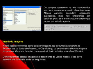Os campos aparecem na tela sombreados
                                      em cinza, mas o sombreado não é impresso.
                                      Alguns campos executam operações
                                      avançadas, mas não entraremos em
                                      detalhes pois, este é um assunto amplo que
                                      requer um estudo a parte.

                                       Para atualizar um campo, selecione-o e
                                       tecle F9




Inserindo Imagens
Neste capítulo veremos como colocar imagens nos documentos usando as
ferramentas da barra de desenho, o Clip Gallery, ou então inserindo uma imagem
do arquivo. Veremos também como produzir texto artístico, usando o WordArt.

O Word permite colocar imagens no documento de vários modos. Você deve
escolher um caminho, entre os seguintes:

                                                            39
 