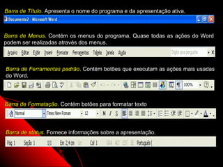 Barra de Título. Apresenta o nome do programa e da apresentação ativa.



Barra de Menus. Contém os menus do programa. Quase todas as ações do Word
podem ser realizadas através dos menus.



Barra de Ferramentas padrão. Contém botões que executam as ações mais usadas
do Word.




Barra de Formatação. Contém botões para formatar texto




Barra de status. Fornece informações sobre a apresentação.



                                                             4
 