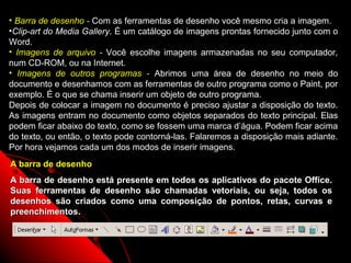 • Barra de desenho - Com as ferramentas de desenho você mesmo cria a imagem.
•Clip-art do Media Gallery. É um catálogo de imagens prontas fornecido junto com o
Word.
• Imagens de arquivo - Você escolhe imagens armazenadas no seu computador,
num CD-ROM, ou na Internet.
• Imagens de outros programas - Abrimos uma área de desenho no meio do
documento e desenhamos com as ferramentas de outro programa como o Paint, por
exemplo. É o que se chama inserir um objeto de outro programa.
Depois de colocar a imagem no documento é preciso ajustar a disposição do texto.
As imagens entram no documento como objetos separados do texto principal. Elas
podem ficar abaixo do texto, como se fossem uma marca d’água. Podem ficar acima
do texto, ou então, o texto pode contorná-las. Falaremos a disposição mais adiante.
Por hora vejamos cada um dos modos de inserir imagens.
A barra de desenho
A barra de desenho está presente em todos os aplicativos do pacote Office.
Suas ferramentas de desenho são chamadas vetoriais, ou seja, todos os
desenhos são criados como uma composição de pontos, retas, curvas e
preenchimentos.



                                                              40
 