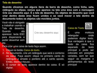 Tela de desenho
Quando clicamos em alguns itens da barra de desenho, como linha, seta,
retângulo ou elipse, vemos que aparece na tela uma área com a mensagem
Crie seu desenho aqui. É a tela de desenho. Os objetos de desenho que você
criar dentro desta área ficam unidos e se você mover a tela dentro do
documento todos os objetos são movidos juntos.
Você não é obrigado
a trabalhar usando a
Tela de desenho.                                         Caixa de Texto
Quando           ela
                                                         É      uma     moldura
aparecer, tecle ESC
                                                         retangular       onde
para dispensá-la e
                                                         podemos digitar texto.
poder desenhar sem
                                                         Sua vantagem é que o
ela
                                                         texto da caixa fica
Para criar uma caixa de texto faça assim.                separado    do   texto
1. Clique no botão Caixa de texto.                       principal e pode ser
2. No documento, crie um retângulo que será o contorno   colocado em posições
   da caixa. Faça assim: clique no primeiro canto do     variadas, sem ter que
   retângulo e arraste o ponteiro até o canto oposto.    seguir as margens e
   Então, libere o mouse.                                alinhamentos do texto
3. O cursor de texto aparece dentro da caixa. É só       principal
   digitar.                                                41
 