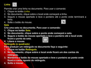 Linha
Permite criar uma linha no documento. Para usar o comando:
1. Clique no botão Linha.
2. No documento, clique sobre o local onde começará a linha.
3. Segure o mouse apertado e leve o ponteiro até o ponto onde terminará a
   linha.
4. Solte o botão do mouse.
Seta
Cria uma seta no documento. Para usar o comando:
1. Clique no botão Seta.
2. No documento, clique sobre o ponto onde começará a seta.
3. Segure o botão do mouse apertado e leve o ponteiro até o local onde
   ficará a ponta da seta.
4. Libere o mouse.
Retângulo (e quadrado)
Para produzir um retângulo no documento faça o seguinte:
1. Clique no botão Retângulo.
2. No documento, clique sobre o local onde ficará um dos cantos do
   retângulo.
3. Mantenha o botão do mouse apertado e leve o ponteiro ao ponto onde
   ficará o canto oposto do retângulo.
4. Solte o mouse                                           42
 