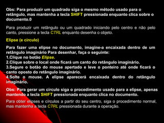 Obs: Para produzir um quadrado siga o mesmo método usado para o
retângulo, mas mantenha a tecla SHIFT pressionada enquanto clica sobre o
documento.0

Para produzir um retângulo ou um quadrado iniciando pelo centro e não pelo
canto, pressione a tecla CTRL enquanto desenha o objeto.
Elipse (e círculo)
Para fazer uma elipse no documento, imagine-a encaixada dentro de um
retângulo imaginário Para desenhar, faça o seguinte:
1.Clique no botão Elipse.
2.Clique sobre o local onde ficará um canto do retângulo imaginário.
3.Segure o botão do mouse apertado e leve o ponteiro até onde ficará o
canto oposto do retângulo imaginário.
4.Solte o mouse. A elipse aparecerá encaixada dentro do retângulo
imaginário.
Obs: Para gerar um círculo siga o procedimento usado para a elipse, apenas
mantendo a tecla SHIFT pressionada enquanto clica no documento.
Para obter elipses e círculos a partir do seu centro, siga o procedimento normal,
mas mantenha a tecla CTRL pressionada durante a operação.

                                                            43
 