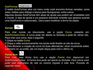 AutoFormas
O botão AutoFormas abre um menu onde você encontra formas variadas, como
setas, balões para diálogo e blocos para fluxogramas, entre outras.
Algumas dessas AutoFormas têm alças de ajuste que podem ser arrastadas com
o mouse. A alça de ajuste é um pequeno diamante amarelo que aparece quando
uma AutoForma é selecionada.. Use-a para modificar a forma do objeto.


Curvas
Para criar curvas no documento, use a opção Curva, presente em
AutoFormas/Linhas. A curva pode ser aberta ou fechada e pode ter vários nós.
Para criar uma curva, faça o seguinte:
1.Clique no botão Curva
2.Clique e solte sucessivamente nos locais onde ficarão os nós da curva.
3.Para encerrar a criação da curva há duas alternativas: clicar novamente sobre
o primeiro nó, ou então, dar um duplo clique para criar o último nó.

Forma livre
Para criar uma forma livre use a opção Forma livre disponível em
AutoFormas/Linhas. A Forma livre pode ser aberta ou fechada. Para criá-la você
pode usar segmentos de reta ou mesmo traçado à mão livre. Proceda do
seguinte modo:                                           44
 