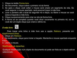1.   Clique no botão Forma livre.
2.   No documento, clique sobre o primeiro nó da forma.
3.   Se após o clique você soltar o mouse será criado um segmento de reta. Se
     você segurar o mouse apertado, será possível traçar à mão livre.
4.   Leve o ponteiro até o local do segundo nó e clique, ou libere o mouse se você
     estava traçando à mão livre.
5.   Clique sucessivamente para criar os nós da forma livre.
6.   A forma só se completa quando você clicar novamente no primeiro nó, ou se
     você der um duplo clique que criará o último nó.


À mão livre
       Para traçar uma linha à mão livre use a opção Rabisco, presente em
AutoFormas/Linhas.
1. Clique em Rabisco.
2. No documento, clique para iniciar o traçado. Mantenha o mouse apertado enquanto
traça.
3. Libere o mouse.
Modificação de desenhos
Qualquer modificação num objeto do documento só pode ser feita se o objeto estiver
selecionado.
                                                          45
 