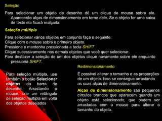 Seleção
Para selecionar um objeto de desenho dê um clique de mouse sobre ele.
   Aparecerão alças de dimensionamento em torno dele. Se o objeto for uma caixa
   de texto ela ficará realçada.
Seleção múltipla
Para selecionar vários objetos em conjunto faça o seguinte:
Clique com o mouse sobre o primeiro objeto.
Pressione e mantenha pressionada a tecla SHIFT
Clique sucessivamente nos demais objetos que você quer selecionar.
Para desfazer a seleção de um dos objetos clique novamente sobre ele enquanto
    pressiona SHIFT.
                                        Redimensionamento
Para seleção múltipla, use            É possível alterar o tamanho e as proporções
também o botão Selecionar             de um objeto. Isso se consegue arrastando
objetos    da barra de                as suas alças de dimensionamento.
desenho.    Arrastando     o          Alças de dimensionamento são pequenos
mouse, crie um retângulo              círculos brancos que aparecem quando um
de seleção múltipla em volta          objeto está selecionado, que podem ser
dos objetos desejados                 arrastadas com o mouse para alterar o
                                      tamanho do objeto.
                                                           46
 