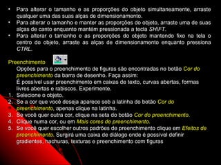 •   Para alterar o tamanho e as proporções do objeto simultaneamente, arraste
    qualquer uma das suas alças de dimensionamento.
•   Para alterar o tamanho e manter as proporções do objeto, arraste uma de suas
    alças de canto enquanto mantém pressionada a tecla SHIFT.
•   Para alterar o tamanho e as proporções do objeto mantendo fixo na tela o
    centro do objeto, arraste as alças de dimensionamento enquanto pressiona
    CTRL.

Preenchimento
   Opções para o preenchimento de figuras são encontradas no botão Cor do
   preenchimento da barra de desenho. Faça assim:
   É possível usar preenchimento em caixas de texto, curvas abertas, formas
   livres abertas e rabiscos. Experimente.
1. Selecione o objeto.
2. Se a cor que você deseja aparece sob a latinha do botão Cor do
   preenchimento, apenas clique na latinha.
3. Se você quer outra cor, clique na seta do botão Cor do preenchimento.
4. Clique numa cor, ou em Mais cores de preenchimento.
5. Se você quer escolher outros padrões de preenchimento clique em Efeitos de
   preenchimento. Surgirá uma caixa de diálogo onde é possível definir
   gradientes, hachuras, texturas e preenchimento com figuras

                                                            47
 