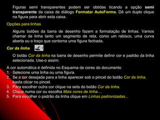 Figuras semi transparentes podem ser obtidas ticando a opção semi
   transparente da caixa de diálogo Formatar AutoForma. Dê um duplo clique
   na figura para abrir esta caixa.
Opções para linhas
   Alguns botões da barra de desenho fazem a formatação de linhas. Vamos
   chamar de linha tanto um segmento de reta, como um rabisco, uma curva
   aberta ou o traço que contorna uma figura fechada.
Cor da linha
   O botão Cor da linha na barra de desenho permite definir cor e padrão da linha
   selecionada. Use-o assim:
A cor automática é definida no Esquema de cores do documento
1. Selecione uma linha ou uma figura.
2. Se a cor desejada para a linha aparecer sob o pincel do botão Cor da linha,
   basta clicar no pincel.
3. Para escolher outra cor clique na seta do botão Cor da linha.
4. Clique numa cor ou escolha Mais cores de linha....
5. Para escolher o padrão da linha clique em Linhas padronizadas...



                                                             48
 