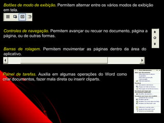 Botões de modo de exibição. Permitem alternar entre os vários modos de exibição
em tela.




Controles de navegação. Permitem avançar ou recuar no documento, página a
página, ou de outras formas.


Barras de rolagem. Permitem movimentar as páginas dentro da área do
aplicativo.



Painel de tarefas. Auxilia em algumas operações do Word como
criar documentos, fazer mala direta ou inserir cliparts.




                                                            5
 
