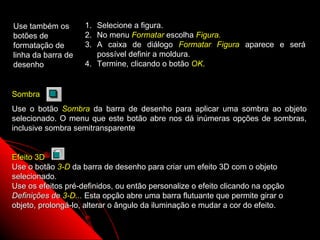 Use também os       1. Selecione a figura.
botões de           2. No menu Formatar escolha Figura.
formatação de       3. A caixa de diálogo Formatar Figura aparece e será
linha da barra de      possível definir a moldura.
desenho             4. Termine, clicando o botão OK.


Sombra
Use o botão Sombra da barra de desenho para aplicar uma sombra ao objeto
selecionado. O menu que este botão abre nos dá inúmeras opções de sombras,
inclusive sombra semitransparente


Efeito 3D
Use o botão 3-D da barra de desenho para criar um efeito 3D com o objeto
selecionado.
Use os efeitos pré-definidos, ou então personalize o efeito clicando na opção
Definições de 3-D... Esta opção abre uma barra flutuante que permite girar o
objeto, prolongá-lo, alterar o ângulo da iluminação e mudar a cor do efeito.

                                                              50
 