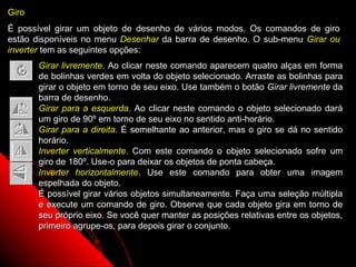 Giro
É possível girar um objeto de desenho de vários modos. Os comandos de giro
estão disponíveis no menu Desenhar da barra de desenho. O sub-menu Girar ou
inverter tem as seguintes opções:
       Girar livremente. Ao clicar neste comando aparecem quatro alças em forma
       de bolinhas verdes em volta do objeto selecionado. Arraste as bolinhas para
       girar o objeto em torno de seu eixo. Use também o botão Girar livremente da
       barra de desenho.
       Girar para a esquerda. Ao clicar neste comando o objeto selecionado dará
       um giro de 90º em torno de seu eixo no sentido anti-horário.
       Girar para a direita. É semelhante ao anterior, mas o giro se dá no sentido
       horário.
       Inverter verticalmente. Com este comando o objeto selecionado sofre um
       giro de 180º. Use-o para deixar os objetos de ponta cabeça.
       Inverter horizontalmente. Use este comando para obter uma imagem
       espelhada do objeto.
       É possível girar vários objetos simultaneamente. Faça uma seleção múltipla
       e execute um comando de giro. Observe que cada objeto gira em torno de
       seu próprio eixo. Se você quer manter as posições relativas entre os objetos,
       primeiro agrupe-os, para depois girar o conjunto.

                                                              51
 