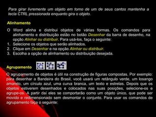 Para girar livremente um objeto em torno de um de seus cantos mantenha a
 tecla CTRL pressionada enquanto gira o objeto.

Alinhamento
O Word alinha e distribui objetos de várias formas. Os comandos para
   alinhamento e distribuição estão no botão Desenhar da barra de desenho, na
   opção Alinhar ou distribuir. Para usá-los, faça o seguinte:
1. Selecione os objetos que serão alinhados.
2. Clique em Desenhar e na opção Alinhar ou distribuir.
3. Escolha a opção de alinhamento ou distribuição desejada.


Agrupamento
O agrupamento de objetos é útil na construção de figuras compostas. Por exemplo:
para desenhar a Bandeira do Brasil, você usará um retângulo verde, um losango
amarelo, um círculo azul, uma curva branca, um texto e estrelas. Depois que os
objetos estiverem desenhados e colocados nas suas posições, selecione-os e
agrupe-os. A partir daí eles se comportarão como um objeto único, que pode ser
movido e redimensionado sem desmontar o conjunto. Para usar os comandos de
agrupamento faça o seguinte:
                                                          52
 