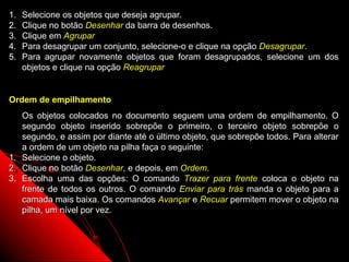 1.   Selecione os objetos que deseja agrupar.
2.   Clique no botão Desenhar da barra de desenhos.
3.   Clique em Agrupar
4.   Para desagrupar um conjunto, selecione-o e clique na opção Desagrupar.
5.   Para agrupar novamente objetos que foram desagrupados, selecione um dos
     objetos e clique na opção Reagrupar


Ordem de empilhamento
   Os objetos colocados no documento seguem uma ordem de empilhamento. O
   segundo objeto inserido sobrepõe o primeiro, o terceiro objeto sobrepõe o
   segundo, e assim por diante até o último objeto, que sobrepõe todos. Para alterar
   a ordem de um objeto na pilha faça o seguinte:
1. Selecione o objeto.
2. Clique no botão Desenhar, e depois, em Ordem.
3. Escolha uma das opções: O comando Trazer para frente coloca o objeto na
   frente de todos os outros. O comando Enviar para trás manda o objeto para a
   camada mais baixa. Os comandos Avançar e Recuar permitem mover o objeto na
   pilha, um nível por vez.



                                                              53
 
