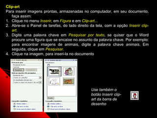 Clip-art
Para inserir imagens prontas, armazenadas no computador, em seu documento,
   faça assim:
1. Clique no menu Inserir, em Figura e em Clip-art...
2. Abre-se o Painel de tarefas, do lado direito da tela, com a opção Inserir clip-
   art.
3. Digite uma palavra chave em Pesquisar por texto, se quiser que o Word
   procure uma figura que se encaixe no assunto da palavra chave. Por exemplo:
   para encontrar imagens de animais, digite a palavra chave animais. Em
   seguida, clique em Pesquisar.
4. Clique na imagem, para inseri-la no documento




                                                Use também o
                                                botão Inserir clip-
                                                art da barra de
                                                desenho
                                                              54
 