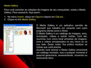 Media Gallery
Para você controlar as coleções de imagens de seu computador, existe o Media
Gallery. Para acessá-lo, faça assim:
1. No menu Inserir, clique em Figura e depois em Clip-art...
2. Clique no link Media Gallery.

                               O Media Gallery é um aplicativo servidor da
                               Microsoft que trabalha em conjunto com outro
                               programa cliente como o Word.
                               O Media Gallery é um catálogo de imagens, sons,
                               animações, vídeos e outras mídias. Com ele,
                               reunimos num único local amostras de imagens,
                               sons e vídeos armazenados no seu micro ou na
                               sua rede. Deste modo, fica prático localizar as
                               mídias que você precisa.
                               Quando você acionar o Media Gallery encontrará
                               um catálogo montado, mas a qualquer momento é
                               possível gerenciá-lo, acrescentando, movendo ou
                               removendo itens.

                                                               55
 