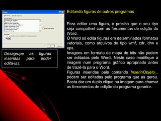Editando figuras de outros programas


                            Para editar uma figura, é preciso que o seu tipo
                            seja compatível com as ferramentas de edição do
                            Word.
                            O Word só edita figuras em determinados formatos
                            vetoriais, como arquivos do tipo wmf, cdr, drw e
                            eps.
Desagrupe as      figuras   Imagens em formato de mapa de bits não podem
inseridas  para     poder   ser editadas pelo Word. Neste caso modifique a
editá-las.                  imagem num programa gráfico apropriado antes
                            de trazê-la para o Word.
                            Figuras inseridas pelo comando Inserir/Objeto...
                            podem ser editadas pelo programa que as gerou.
                            Basta dar um duplo clique na imagem para chamar
                            as ferramentas de edição do programa gerador.




                                                      57
 
