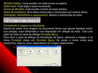 WordArt Gallery: Você escolhe um estilo pronto na galeria.
Editar texto: Você digita o texto novamente.
Forma da WordArt: você escolhe a forma do texto artístico.
Altura de caracteres: ativo deixa maiúsculas e minúsculas com mesma altura.
Orientação, alinhamento e espaçamento: alteram a distribuição do texto.



Formatando a imagem no documento
Depois de inserir uma imagem no documento temos que ajustar detalhes como:
sua posição, suas dimensões e sua disposição em relação ao texto. Tudo isso
pode ser feito na caixa de diálogo Formatar figura.
Para abrir a caixa de diálogo de formatação de figura, selecione a imagem e no
menu Formatar clique em Formatar figura. Às vezes o nome muda para
AutoForma, clipe ou outro, dependendo da imagem selecionada.




                                                            59
 