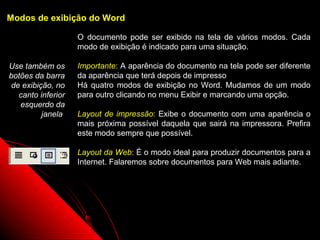 Modos de exibição do Word

                    O documento pode ser exibido na tela de vários modos. Cada
                    modo de exibição é indicado para uma situação.

Use também os       Importante: A aparência do documento na tela pode ser diferente
botões da barra     da aparência que terá depois de impresso
 de exibição, no    Há quatro modos de exibição no Word. Mudamos de um modo
   canto inferior   para outro clicando no menu Exibir e marcando uma opção.
   esquerdo da
          janela    Layout de impressão: Exibe o documento com uma aparência o
                    mais próxima possível daquela que sairá na impressora. Prefira
                    este modo sempre que possível.

                    Layout da Web: É o modo ideal para produzir documentos para a
                    Internet. Falaremos sobre documentos para Web mais adiante.




                                                             6
 