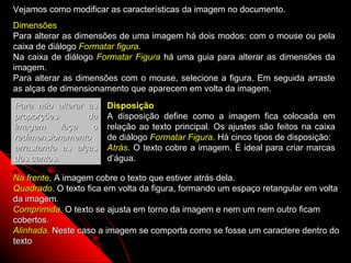 Vejamos como modificar as características da imagem no documento.
Dimensões
Para alterar as dimensões de uma imagem há dois modos: com o mouse ou pela
caixa de diálogo Formatar figura.
Na caixa de diálogo Formatar Figura há uma guia para alterar as dimensões da
imagem.
Para alterar as dimensões com o mouse, selecione a figura. Em seguida arraste
as alças de dimensionamento que aparecem em volta da imagem.
Para não alterar as    Disposição
proporções       da    A disposição define como a imagem fica colocada em
imagem      faça  o    relação ao texto principal. Os ajustes são feitos na caixa
redimensionamento      de diálogo Formatar Figura. Há cinco tipos de disposição:
arrastando as alças    Atrás. O texto cobre a imagem. É ideal para criar marcas
dos cantos.            d’água.

Na frente. A imagem cobre o texto que estiver atrás dela.
Quadrado. O texto fica em volta da figura, formando um espaço retangular em volta
da imagem.
Comprimida. O texto se ajusta em torno da imagem e nem um nem outro ficam
cobertos.
Alinhada. Neste caso a imagem se comporta como se fosse um caractere dentro do
texto
                                                            60
 