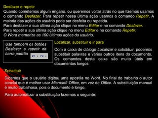 Desfazer e repetir
Quando cometemos algum engano, ou queremos voltar atrás no que fizemos usamos
o comando Desfazer. Para repetir nossa última ação usamos o comando Repetir. A
maioria das ações do usuário pode ser desfeita ou repetida.
Para desfazer a sua última ação clique no menu Editar e no comando Desfazer.
Para repetir a sua última ação clique no menu Editar e no comando Repetir.
O Word memoriza as 100 últimas ações do usuário.

Use também os botões       Localizar, substituir e ir para
Desfazer e repetir da      Com a caixa de diálogo Localizar e substituir, podemos
barra padrão               substituir palavras e vários outros itens do documento.
                           Os comandos desta caixa são muito úteis em
                           documentos longos
Substituir
Digamos que o usuário digitou uma apostila no Word. No final do trabalho o autor
conclui que é melhor usar Microsoft Office, em vez de Office. A substituição manual
é muito trabalhosa, pois o documento é longo.
Para automatizar a substituição fazemos o seguinte:



                                                             62
 