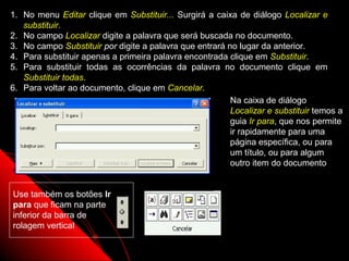1. No menu Editar clique em Substituir... Surgirá a caixa de diálogo Localizar e
   substituir.
2. No campo Localizar digite a palavra que será buscada no documento.
3. No campo Substituir por digite a palavra que entrará no lugar da anterior.
4. Para substituir apenas a primeira palavra encontrada clique em Substituir.
5. Para substituir todas as ocorrências da palavra no documento clique em
   Substituir todas.
6. Para voltar ao documento, clique em Cancelar.
                                                         Na caixa de diálogo
                                                         Localizar e substituir temos a
                                                         guia Ir para, que nos permite
                                                         ir rapidamente para uma
                                                         página específica, ou para
                                                         um título, ou para algum
                                                         outro item do documento


Use também os botões Ir
para que ficam na parte
inferior da barra de
rolagem vertical

                                                               63
 
