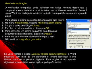 Idioma de verificação
     O verificador ortográfico pode trabalhar em vários idiomas desde que o
     computador tenha instalados os dicionários para os idiomas escolhidos. Se você
     usa o Word em português, o idioma definido como padrão será o português do
     Brasil.
     Para alterar o idioma do verificador ortográfico faça assim:
1.   No menu Ferramentas, escolha Idioma e Definir Idioma.
2.   Surgirá a caixa de diálogo Idioma.
3.   Escolha um idioma na lista e clique em OK.
4.   Para converter um idioma no padrão para todos os
     documentos dali em diante, clique em Padrão.
5.   Para não usar nenhum dicionário marque o item
     Não verificar ortografia e gramática.




     Se você marcar a opção Detectar idioma automaticamente, o Word
     trabalhará com mais de um dicionário e tentará identificar a que
     idioma pertence a palavra digitada. Esta opção é útil quando
     digitamos textos mistos, como inglês e português juntos.
                                                              64
 