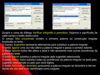 Surgirá a caixa de diálogo Verificar ortografia e gramática. Vejamos o significado de
cada campo e botão desta caixa.
O campo Não encontrada contém a primeira palavra ou construção irregular
localizada no texto.
O Campo Sugestões apresenta alternativas para substituir a palavra irregular.
O botão Ignorar uma vez não altera a palavra irregular e passa o corretor adiante.
O botão Ignorar todas não altera a atual e não apresenta mais outras ocorrências da
palavra no texto.
O botão Alterar substitui a palavra irregular pela sugestão selecionada.
O botão Alterar todas substitui todas as ocorrências da palavra irregular no texto pela
sugestão selecionada ou pelo que você digitou.
O botão Adicionar ao dicionário acrescenta a palavra irregular ao dicionário e daí em
diante ela não será mais identificada como irregular.
                                                                 66
 